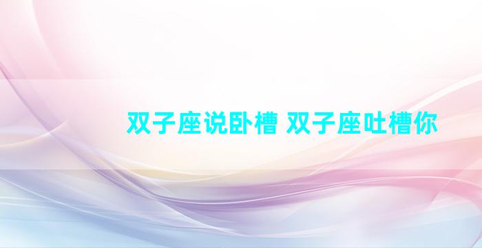 双子座说卧槽 双子座吐槽你